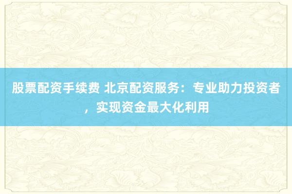 股票配资手续费 北京配资服务：专业助力投资者，实现资金最大化利用