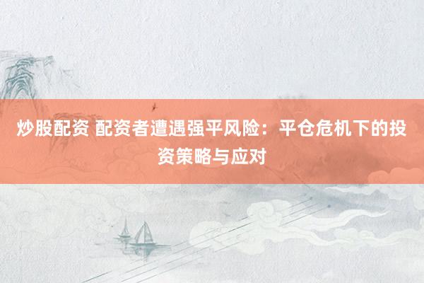 炒股配资 配资者遭遇强平风险：平仓危机下的投资策略与应对