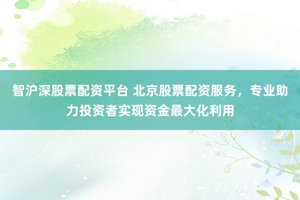 智沪深股票配资平台 北京股票配资服务，专业助力投资者实现资金最大化利用