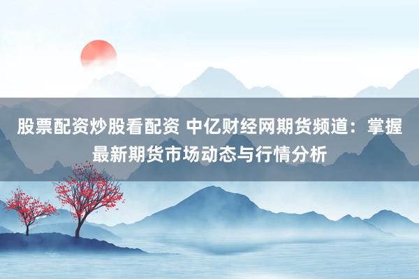股票配资炒股看配资 中亿财经网期货频道：掌握最新期货市场动态与行情分析