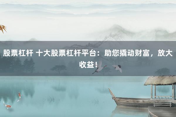 股票杠杆 十大股票杠杆平台：助您撬动财富，放大收益！