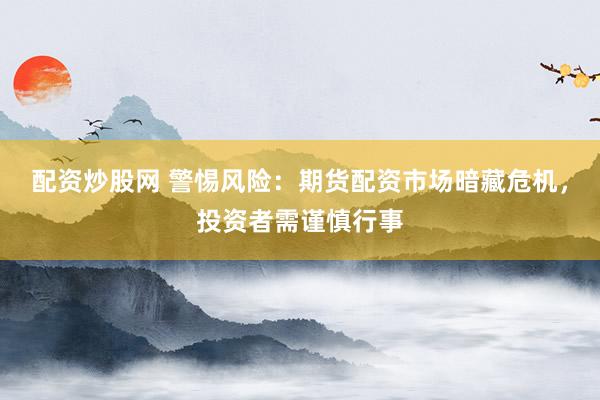 配资炒股网 警惕风险：期货配资市场暗藏危机，投资者需谨慎行事