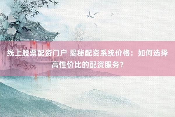 线上股票配资门户 揭秘配资系统价格：如何选择高性价比的配资服务？