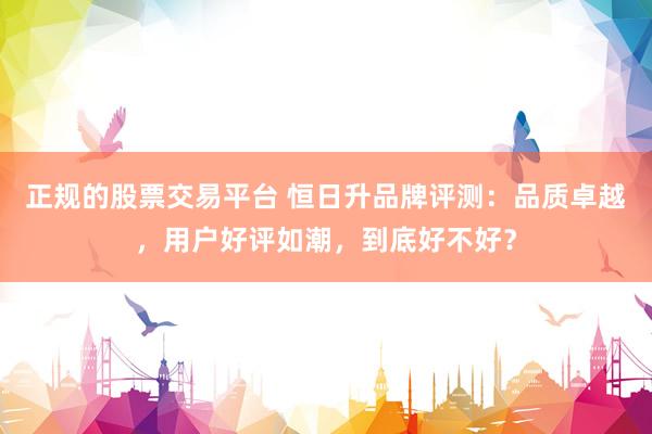 正规的股票交易平台 恒日升品牌评测：品质卓越，用户好评如潮，到底好不好？