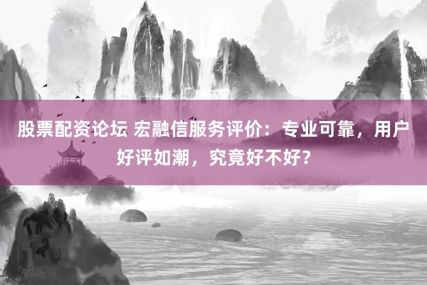 股票配资论坛 宏融信服务评价：专业可靠，用户好评如潮，究竟好不好？