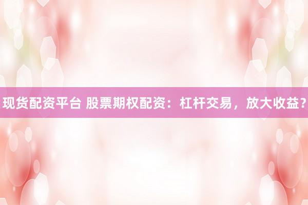 现货配资平台 股票期权配资：杠杆交易，放大收益？