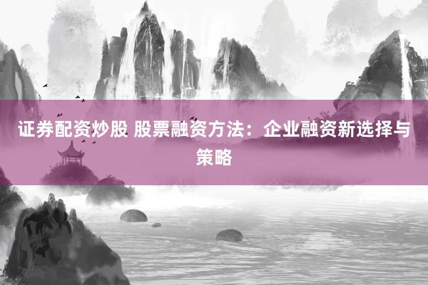 证券配资炒股 股票融资方法：企业融资新选择与策略