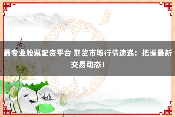 最专业股票配资平台 期货市场行情速递：把握最新交易动态！