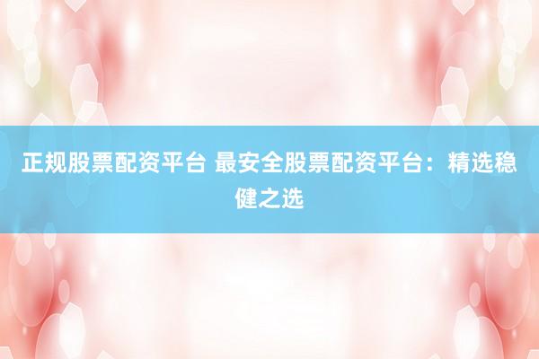 正规股票配资平台 最安全股票配资平台：精选稳健之选