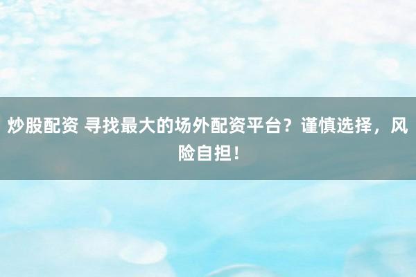 炒股配资 寻找最大的场外配资平台？谨慎选择，风险自担！