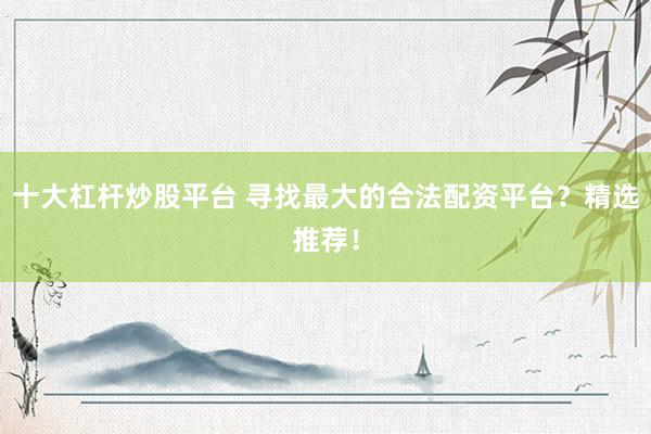 十大杠杆炒股平台 寻找最大的合法配资平台？精选推荐！