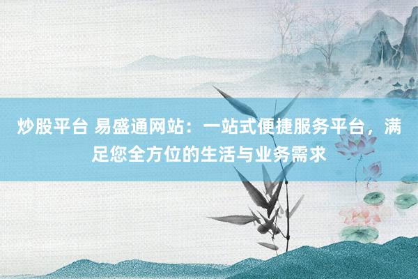 炒股平台 易盛通网站：一站式便捷服务平台，满足您全方位的生活与业务需求