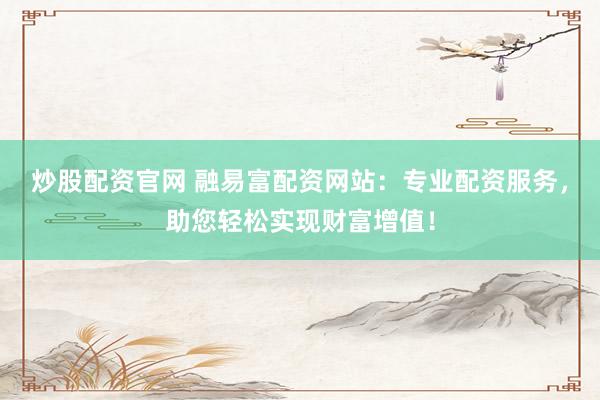 炒股配资官网 融易富配资网站：专业配资服务，助您轻松实现财富增值！