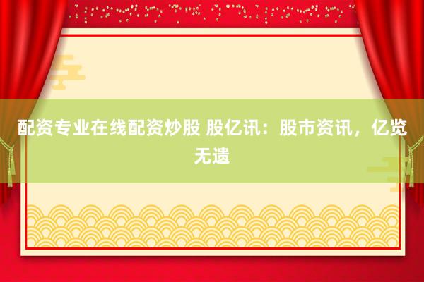 配资专业在线配资炒股 股亿讯：股市资讯，亿览无遗