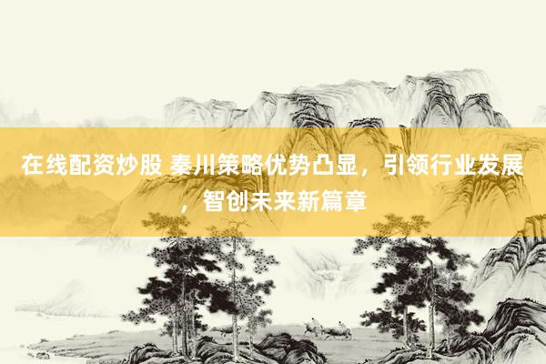 在线配资炒股 秦川策略优势凸显，引领行业发展，智创未来新篇章