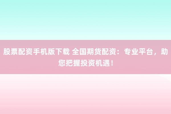 股票配资手机版下载 全国期货配资：专业平台，助您把握投资机遇！
