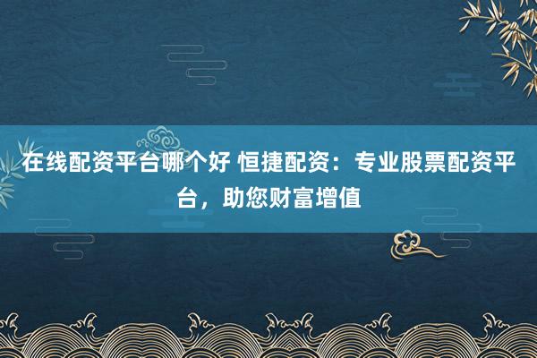 在线配资平台哪个好 恒捷配资：专业股票配资平台，助您财富增值