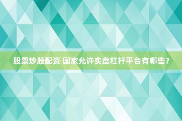 股票炒股配资 国家允许实盘杠杆平台有哪些？