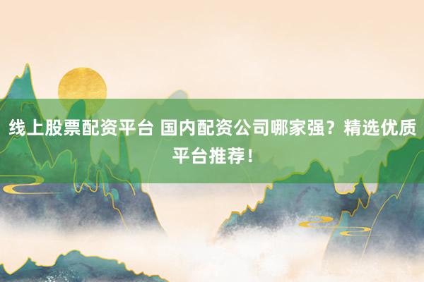 线上股票配资平台 国内配资公司哪家强？精选优质平台推荐！