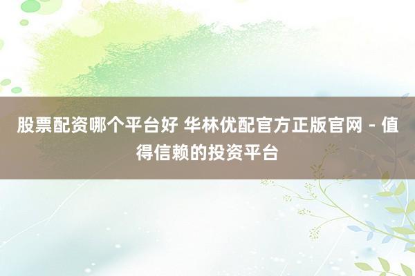 股票配资哪个平台好 华林优配官方正版官网 - 值得信赖的投资平台