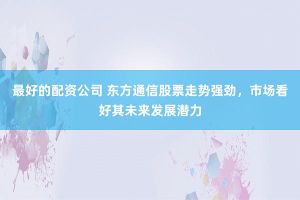 最好的配资公司 东方通信股票走势强劲，市场看好其未来发展潜力