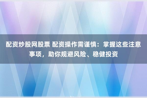 配资炒股网股票 配资操作需谨慎：掌握这些注意事项，助你规避风险、稳健投资