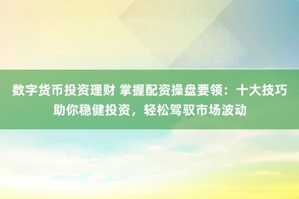 数字货币投资理财 掌握配资操盘要领：十大技巧助你稳健投资，轻松驾驭市场波动