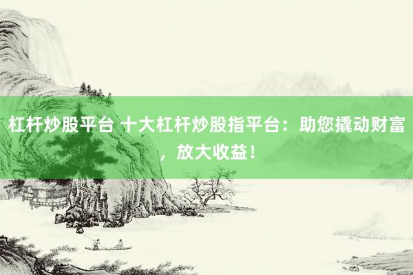 杠杆炒股平台 十大杠杆炒股指平台：助您撬动财富，放大收益！