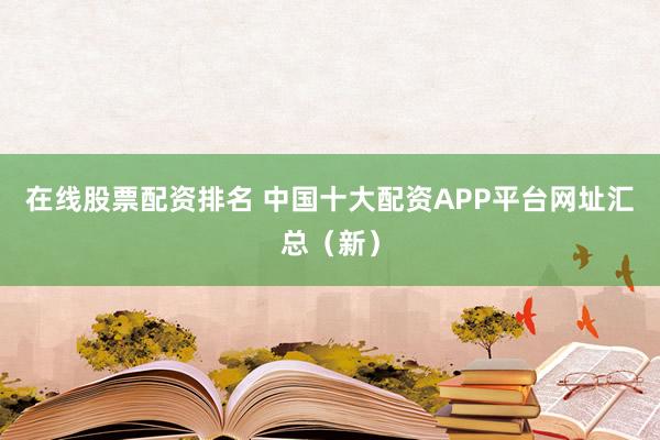 在线股票配资排名 中国十大配资APP平台网址汇总（新）