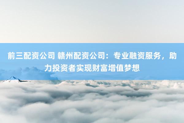 前三配资公司 赣州配资公司：专业融资服务，助力投资者实现财富增值梦想