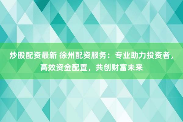 炒股配资最新 徐州配资服务：专业助力投资者，高效资金配置，共创财富未来