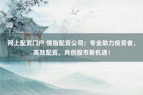 网上配资门户 恒指配资公司：专业助力投资者，高效配资，共创股市新机遇！