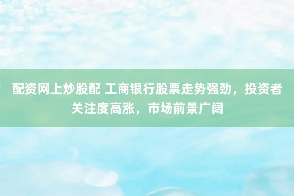 配资网上炒股配 工商银行股票走势强劲，投资者关注度高涨，市场前景广阔