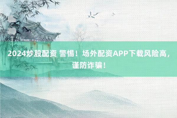 2024炒股配资 警惕！场外配资APP下载风险高，谨防诈骗！