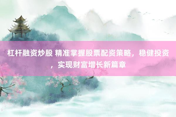 杠杆融资炒股 精准掌握股票配资策略，稳健投资，实现财富增长新篇章