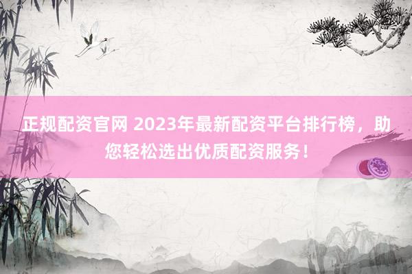 正规配资官网 2023年最新配资平台排行榜，助您轻松选出优质配资服务！