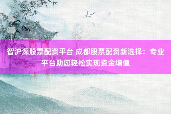 智沪深股票配资平台 成都股票配资新选择：专业平台助您轻松实现资金增值
