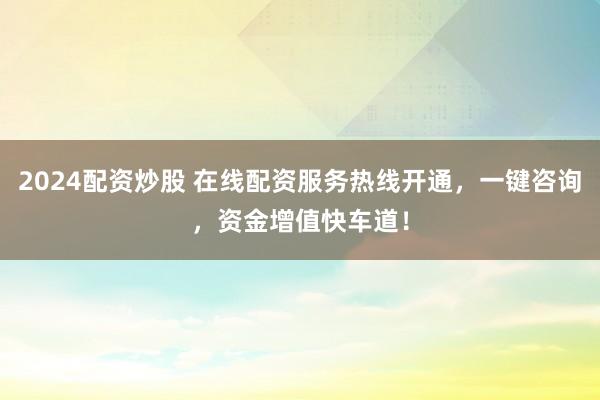 2024配资炒股 在线配资服务热线开通,一键咨询,资金增值快车道!