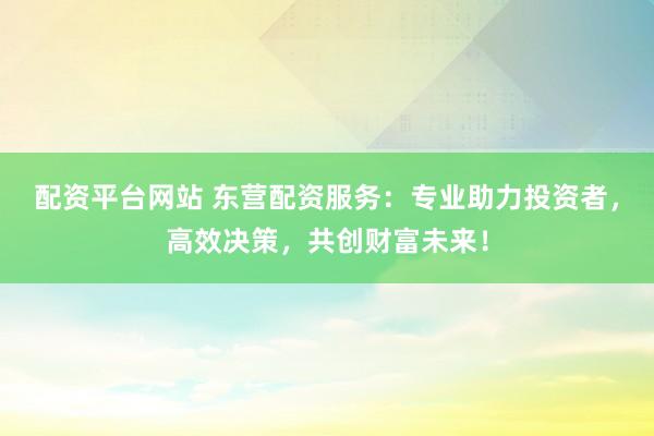 配资平台网站 东营配资服务：专业助力投资者，高效决策，共创财富未来！
