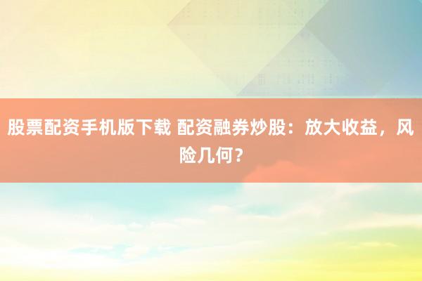 股票配资手机版下载 配资融券炒股:放大收益,风险几何?