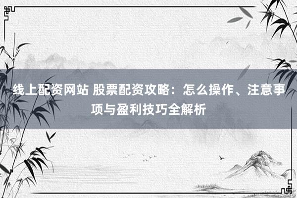 线上配资网站 股票配资攻略:怎么操作、注意事项与盈利技巧全解析