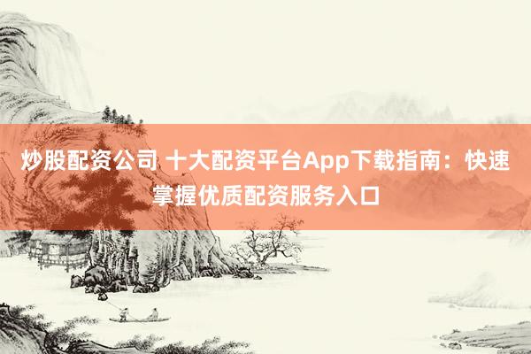 炒股配资公司 十大配资平台App下载指南：快速掌握优质配资服务入口