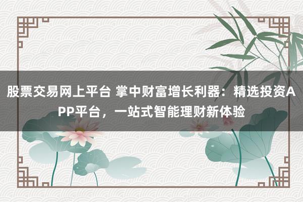 股票交易网上平台 掌中财富增长利器:精选投资APP平台,一站式智能理财新体验
