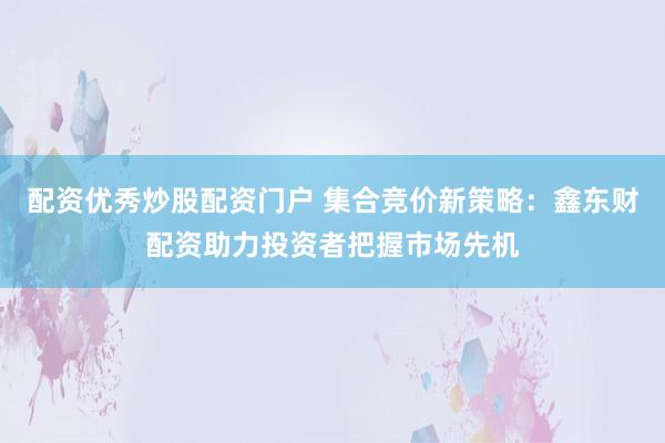 配资优秀炒股配资门户 集合竞价新策略：鑫东财配资助力投资者把握市场先机