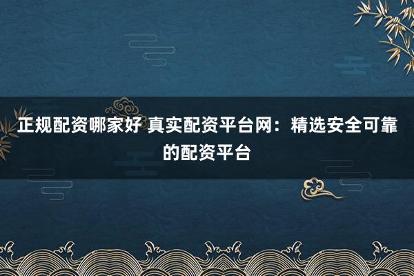 正规配资哪家好 真实配资平台网：精选安全可靠的配资平台