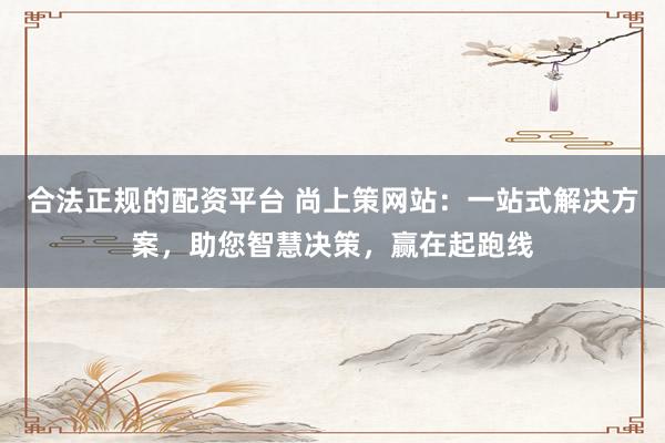 合法正规的配资平台 尚上策网站:一站式解决方案,助您智慧决策,赢在起跑线