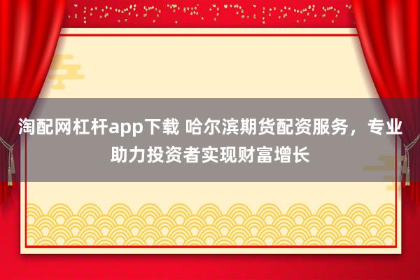 淘配网杠杆app下载 哈尔滨期货配资服务,专业助力投资者实现财富增长