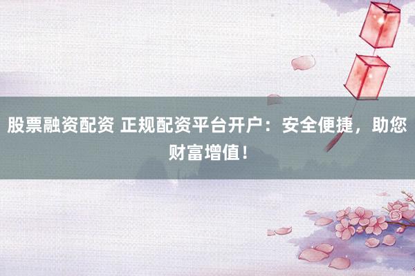 股票融资配资 正规配资平台开户:安全便捷,助您财富增值!