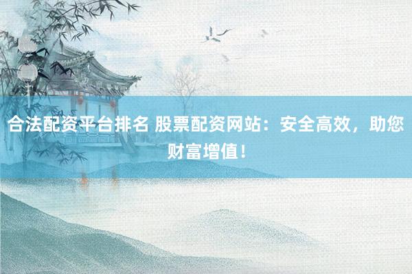 合法配资平台排名 股票配资网站:安全高效,助您财富增值!