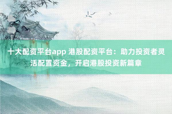 十大配资平台app 港股配资平台：助力投资者灵活配置资金，开启港股投资新篇章